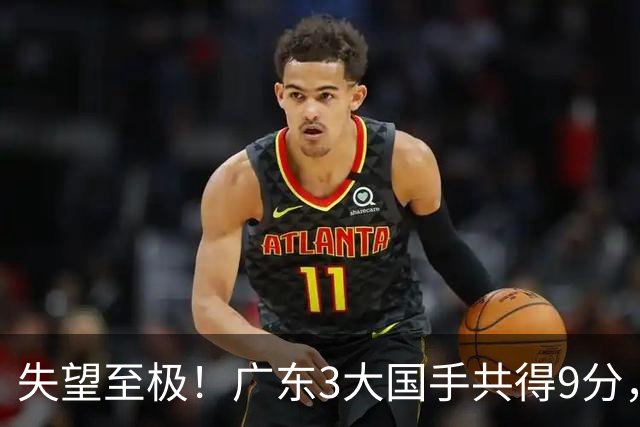 失望至极！广东3大国手共得9分，球迷：比业余还业余 2人+弗格送走